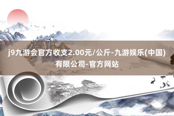 j9九游会官方收支2.00元/公斤-九游娱乐(中国)有限公司-官方网站