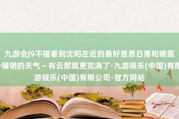 九游会J9不错看到沈阳左近的最好意思日落和晚霞	一定要找一个晴明的天气～有云那就更完满了-九游娱乐(中国)有限公司-官方网站