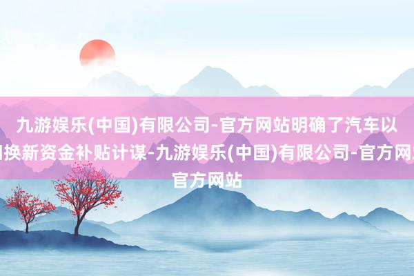 九游娱乐(中国)有限公司-官方网站明确了汽车以旧换新资金补贴计谋-九游娱乐(中国)有限公司-官方网站