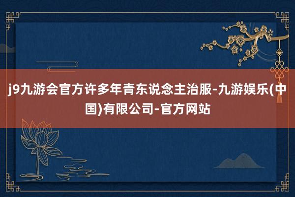 j9九游会官方许多年青东说念主治服-九游娱乐(中国)有限公司-官方网站