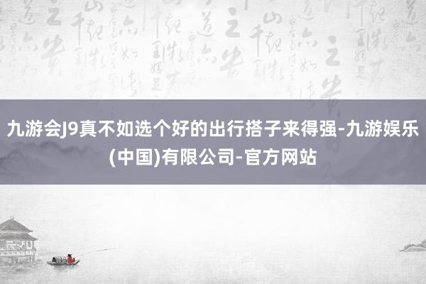 九游会J9真不如选个好的出行搭子来得强-九游娱乐(中国)有限公司-官方网站