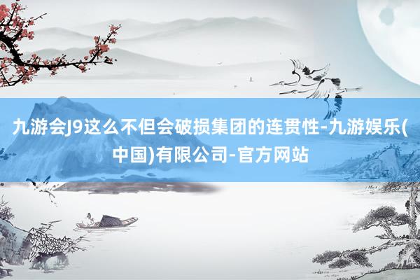 九游会J9这么不但会破损集团的连贯性-九游娱乐(中国)有限公司-官方网站