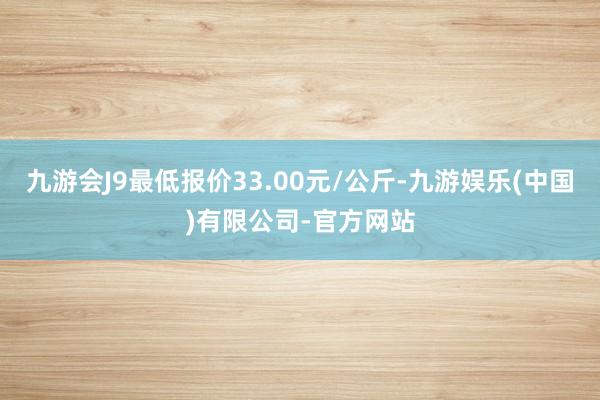 九游会J9最低报价33.00元/公斤-九游娱乐(中国)有限公司-官方网站