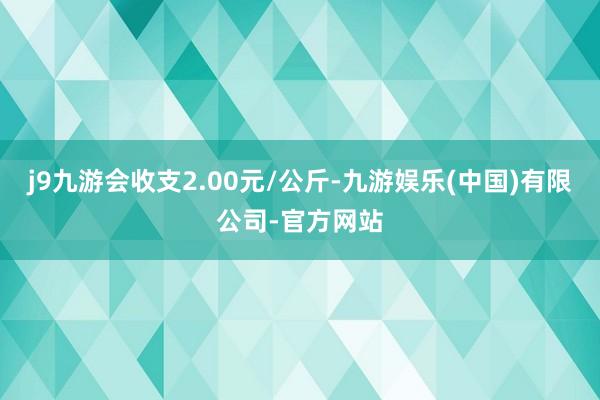 j9九游会收支2.00元/公斤-九游娱乐(中国)有限公司-官方网站