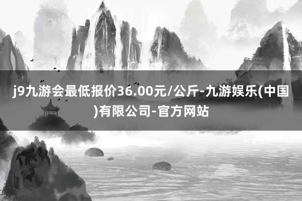 j9九游会最低报价36.00元/公斤-九游娱乐(中国)有限公司-官方网站