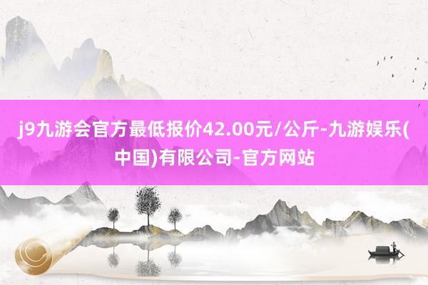 j9九游会官方最低报价42.00元/公斤-九游娱乐(中国)有限公司-官方网站