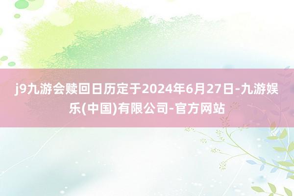 j9九游会赎回日历定于2024年6月27日-九游娱乐(中国)有限公司-官方网站