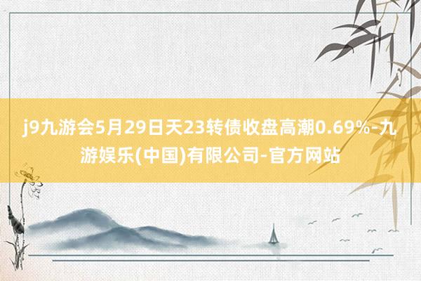 j9九游会5月29日天23转债收盘高潮0.69%-九游娱乐(中国)有限公司-官方网站