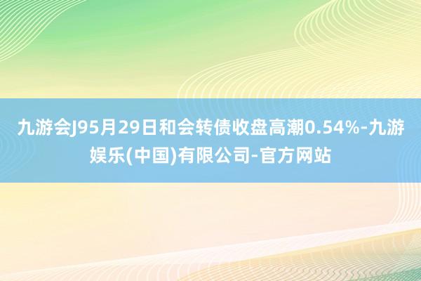 九游会J95月29日和会转债收盘高潮0.54%-九游娱乐(中国)有限公司-官方网站