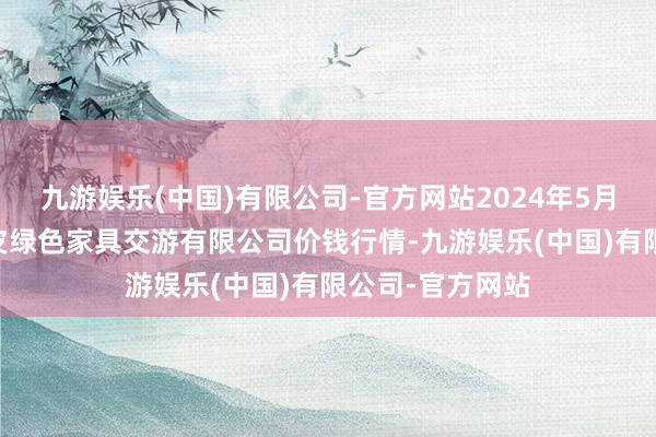 九游娱乐(中国)有限公司-官方网站2024年5月31日遵义金地皮绿色家具交游有限公司价钱行情-九游娱乐(中国)有限公司-官方网站