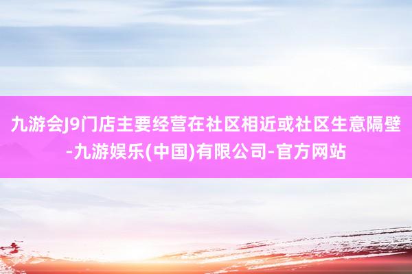 九游会J9门店主要经营在社区相近或社区生意隔壁-九游娱乐(中国)有限公司-官方网站