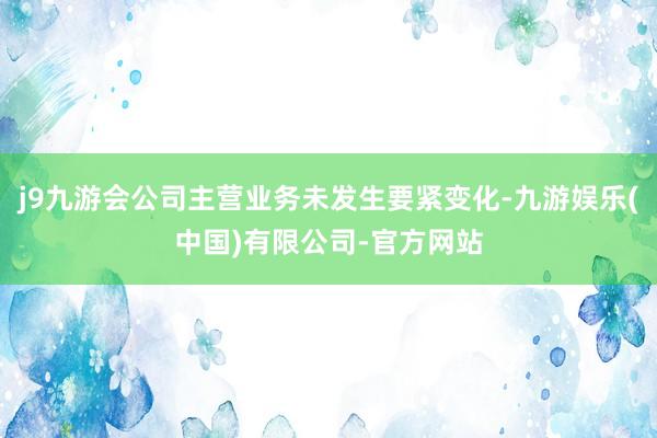 j9九游会公司主营业务未发生要紧变化-九游娱乐(中国)有限公司-官方网站