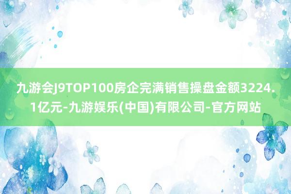 九游会J9TOP100房企完满销售操盘金额3224.1亿元-九游娱乐(中国)有限公司-官方网站