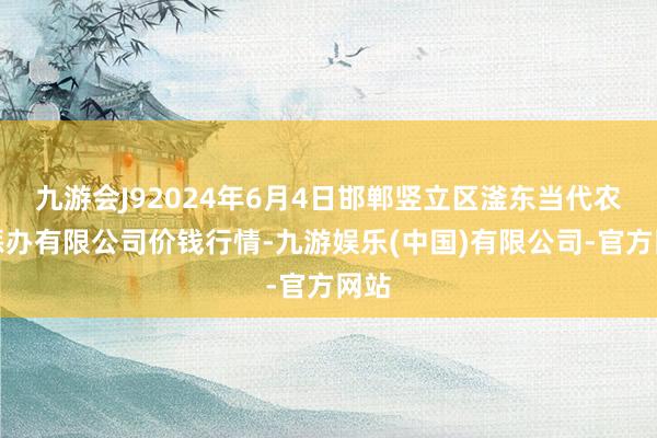 九游会J92024年6月4日邯郸竖立区滏东当代农业惩办有限公司价钱行情-九游娱乐(中国)有限公司-官方网站