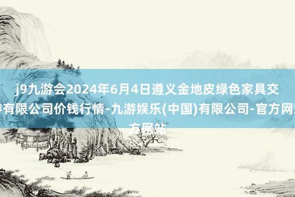 j9九游会2024年6月4日遵义金地皮绿色家具交游有限公司价钱行情-九游娱乐(中国)有限公司-官方网站