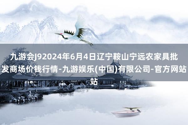 九游会J92024年6月4日辽宁鞍山宁远农家具批发商场价钱行情-九游娱乐(中国)有限公司-官方网站