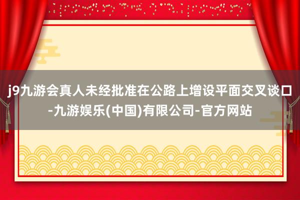 j9九游会真人未经批准在公路上增设平面交叉谈口-九游娱乐(中国)有限公司-官方网站