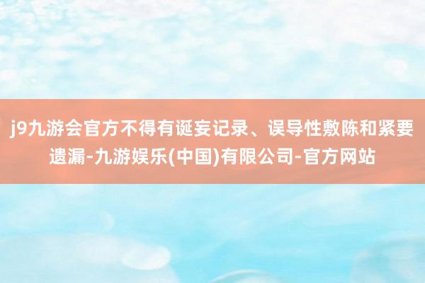 j9九游会官方不得有诞妄记录、误导性敷陈和紧要遗漏-九游娱乐(中国)有限公司-官方网站