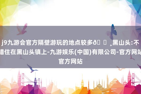 j9九游会官方隔壁游玩的地点较多🔸黑山头:不错住在黑山头镇上-九游娱乐(中国)有限公司-官方网站