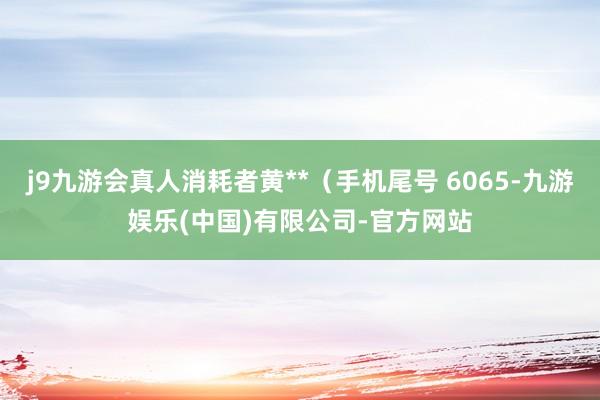 j9九游会真人消耗者黄**（手机尾号 6065-九游娱乐(中国)有限公司-官方网站