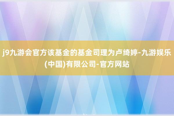 j9九游会官方该基金的基金司理为卢绮婷-九游娱乐(中国)有限公司-官方网站