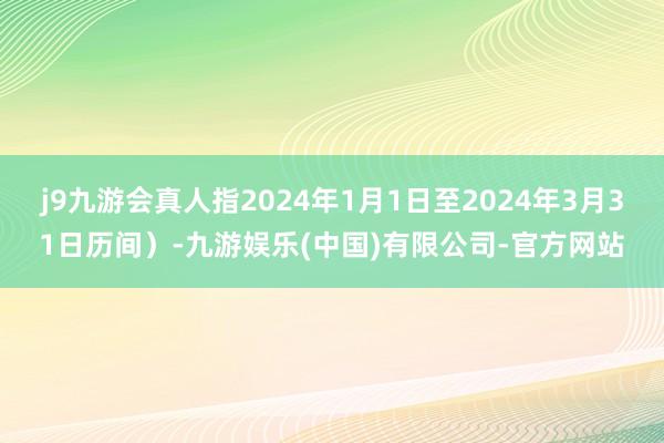 j9九游会真人指2024年1月1日至2024年3月31日历间）-九游娱乐(中国)有限公司-官方网站