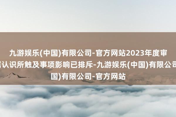 九游娱乐(中国)有限公司-官方网站2023年度审计汇报保属认识所触及事项影响已排斥-九游娱乐(中国)有限公司-官方网站