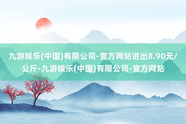 九游娱乐(中国)有限公司-官方网站进出8.90元/公斤-九游娱乐(中国)有限公司-官方网站