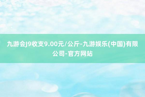 九游会J9收支9.00元/公斤-九游娱乐(中国)有限公司-官方网站