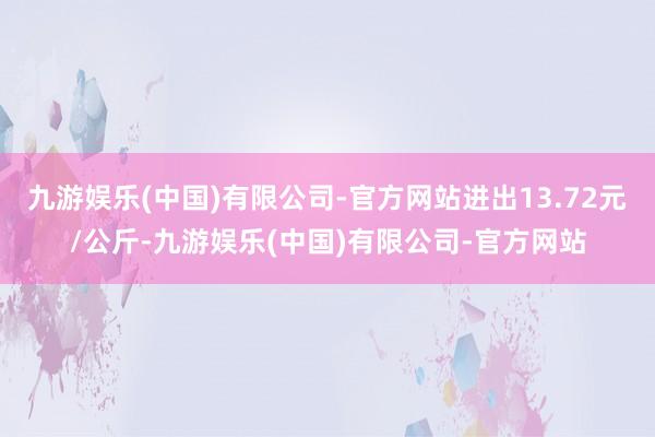 九游娱乐(中国)有限公司-官方网站进出13.72元/公斤-九游娱乐(中国)有限公司-官方网站