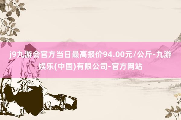 j9九游会官方当日最高报价94.00元/公斤-九游娱乐(中国)有限公司-官方网站