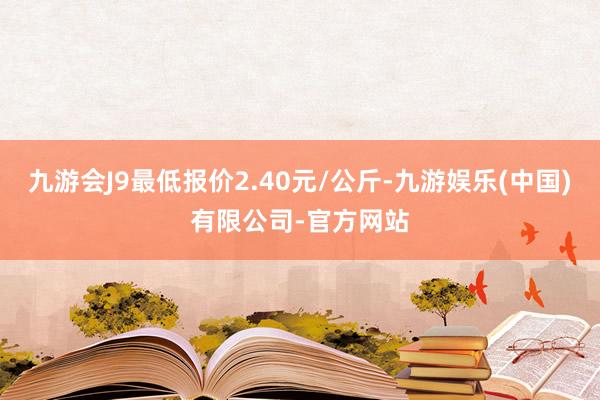 九游会J9最低报价2.40元/公斤-九游娱乐(中国)有限公司-官方网站