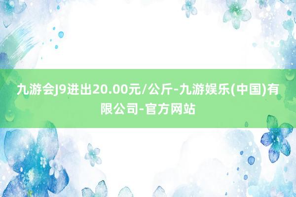 九游会J9进出20.00元/公斤-九游娱乐(中国)有限公司-官方网站