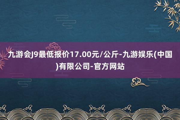 九游会J9最低报价17.00元/公斤-九游娱乐(中国)有限公司-官方网站