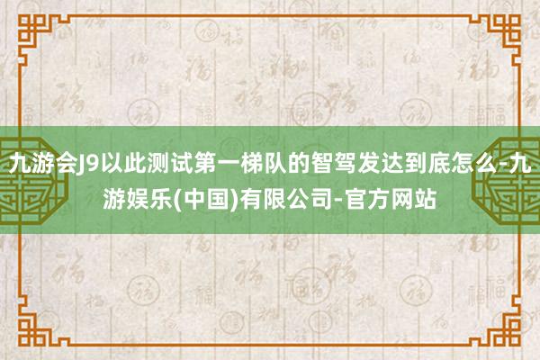 九游会J9以此测试第一梯队的智驾发达到底怎么-九游娱乐(中国)有限公司-官方网站