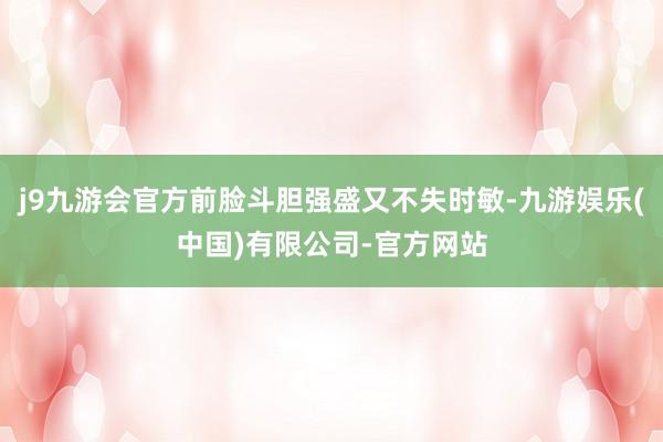 j9九游会官方前脸斗胆强盛又不失时敏-九游娱乐(中国)有限公司-官方网站