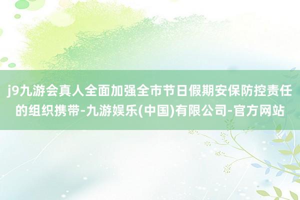 j9九游会真人全面加强全市节日假期安保防控责任的组织携带-九游娱乐(中国)有限公司-官方网站