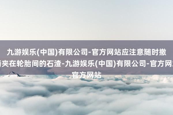 九游娱乐(中国)有限公司-官方网站应注意随时撤消夹在轮胎间的石渣-九游娱乐(中国)有限公司-官方网站