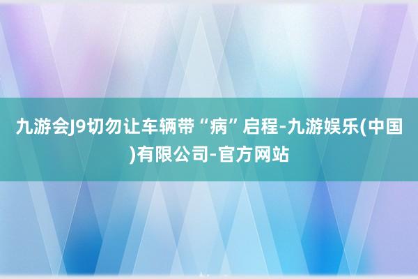 九游会J9切勿让车辆带“病”启程-九游娱乐(中国)有限公司-官方网站