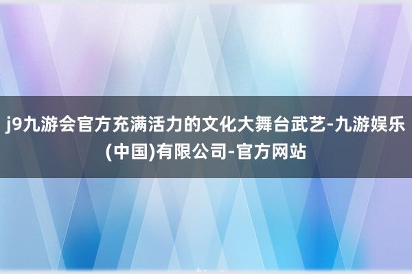 j9九游会官方充满活力的文化大舞台武艺-九游娱乐(中国)有限公司-官方网站