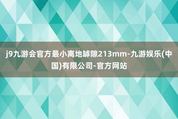 j9九游会官方最小离地罅隙213mm-九游娱乐(中国)有限公司-官方网站