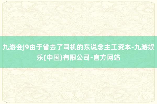 九游会J9由于省去了司机的东说念主工资本-九游娱乐(中国)有限公司-官方网站