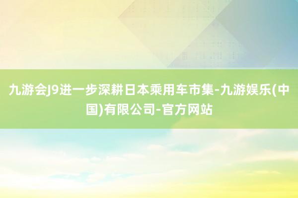 九游会J9进一步深耕日本乘用车市集-九游娱乐(中国)有限公司-官方网站