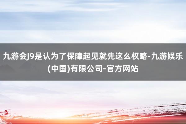 九游会J9是认为了保障起见就先这么权略-九游娱乐(中国)有限公司-官方网站