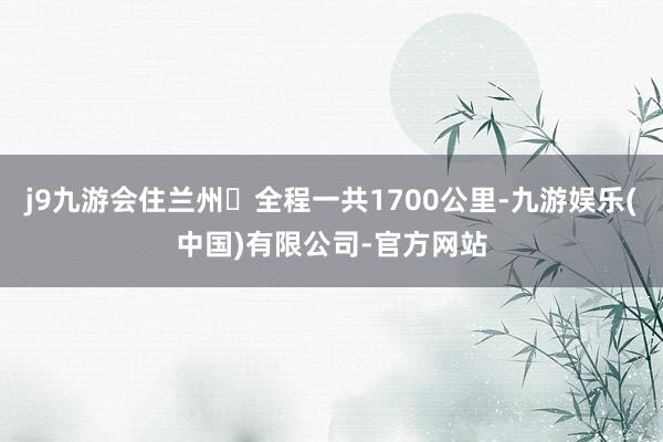 j9九游会住兰州	全程一共1700公里-九游娱乐(中国)有限公司-官方网站