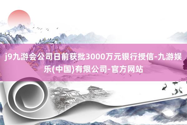 j9九游会公司日前获批3000万元银行授信-九游娱乐(中国)有限公司-官方网站