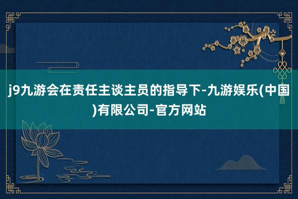 j9九游会在责任主谈主员的指导下-九游娱乐(中国)有限公司-官方网站