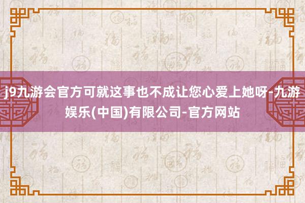 j9九游会官方可就这事也不成让您心爱上她呀-九游娱乐(中国)有限公司-官方网站