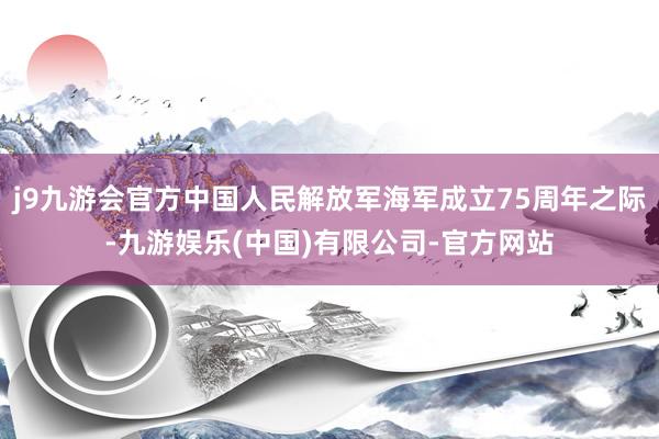 j9九游会官方中国人民解放军海军成立75周年之际-九游娱乐(中国)有限公司-官方网站