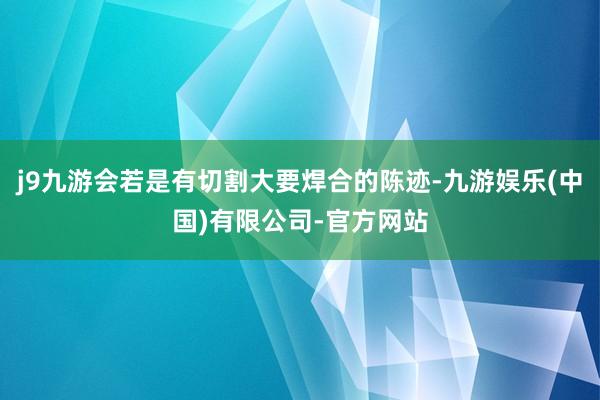 j9九游会若是有切割大要焊合的陈迹-九游娱乐(中国)有限公司-官方网站